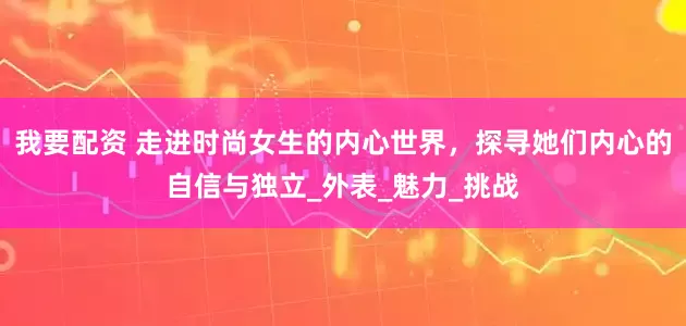 我要配資 走進時尚女生的內心世界，探尋她們內心的自信與獨立_外表_魅力_挑戰